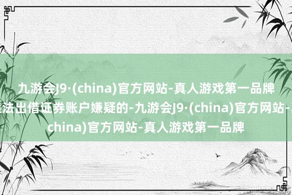 九游会J9·(china)官方网站-真人游戏第一品牌对于投资者存在违法出借证券账户嫌疑的-九游会J9·(china)官方网站-真人游戏第一品牌