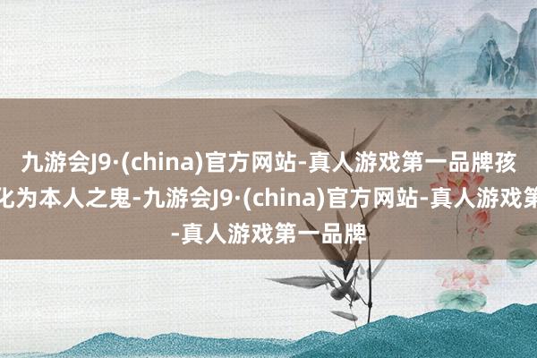 九游会J9·(china)官方网站-真人游戏第一品牌孩子发动化为本人之鬼-九游会J9·(china)官方网站-真人游戏第一品牌