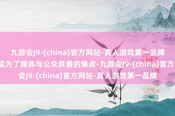 九游会J9·(china)官方网站-真人游戏第一品牌一场纵容而温馨的场景成为了媒体与公众良善的焦点-九游会J9·(china)官方网站-真人游戏第一品牌