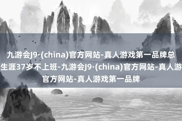 九游会J9·(china)官方网站-真人游戏第一品牌总说防卫我的生涯37岁不上班-九游会J9·(china)官方网站-真人游戏第一品牌