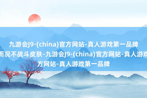 九游会J9·(china)官方网站-真人游戏第一品牌少许不痛而况不战斗皮肤-九游会J9·(china)官方网站-真人游戏第一品牌