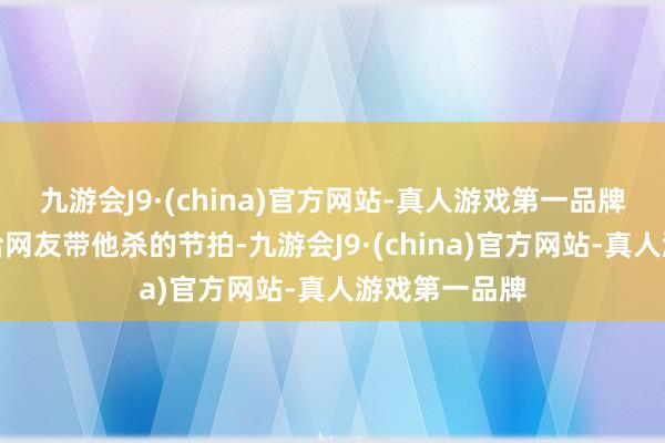 九游会J9·(china)官方网站-真人游戏第一品牌况兼还一直给网友带他杀的节拍-九游会J9·(china)官方网站-真人游戏第一品牌