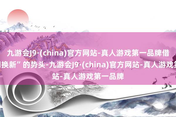 九游会J9·(china)官方网站-真人游戏第一品牌借助“以旧换新”的势头-九游会J9·(china)官方网站-真人游戏第一品牌