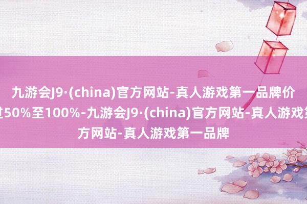 九游会J9·(china)官方网站-真人游戏第一品牌价钱也越过50%至100%-九游会J9·(china)官方网站-真人游戏第一品牌