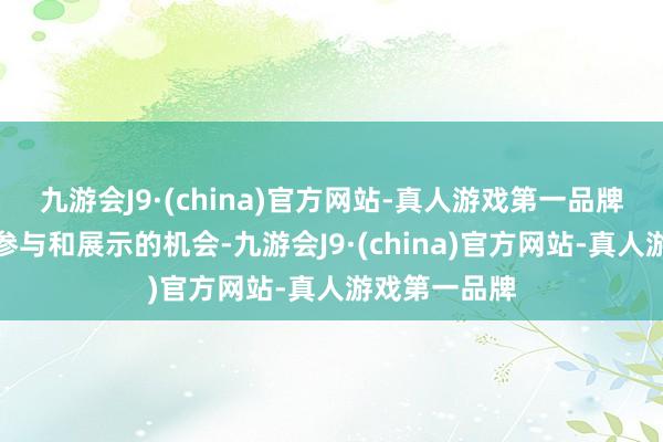 九游会J9·(china)官方网站-真人游戏第一品牌给他们提供参与和展示的机会-九游会J9·(china)官方网站-真人游戏第一品牌