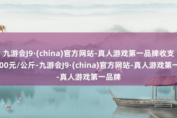 九游会J9·(china)官方网站-真人游戏第一品牌收支200.00元/公斤-九游会J9·(china)官方网站-真人游戏第一品牌