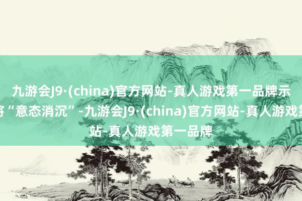 九游会J9·(china)官方网站-真人游戏第一品牌示意我方将“意态消沉”-九游会J9·(china)官方网站-真人游戏第一品牌