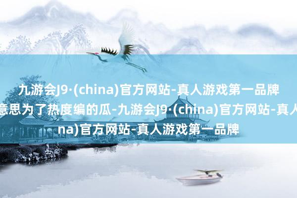 九游会J9·(china)官方网站-真人游戏第一品牌是郭好意思好意思为了热度编的瓜-九游会J9·(china)官方网站-真人游戏第一品牌