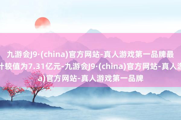 九游会J9·(china)官方网站-真人游戏第一品牌最新金钱净值计较值为7.31亿元-九游会J9·(china)官方网站-真人游戏第一品牌