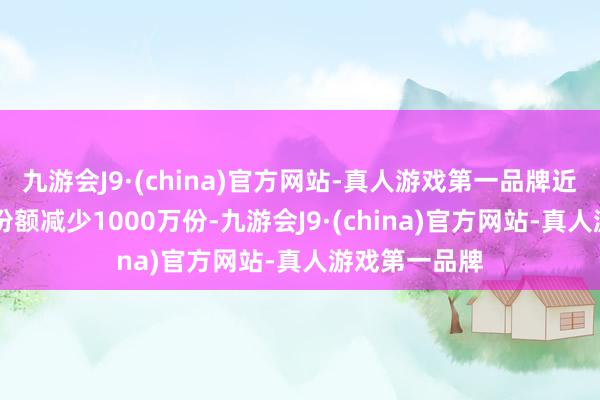 九游会J9·(china)官方网站-真人游戏第一品牌近20个交游日份额减少1000万份-九游会J9·(china)官方网站-真人游戏第一品牌