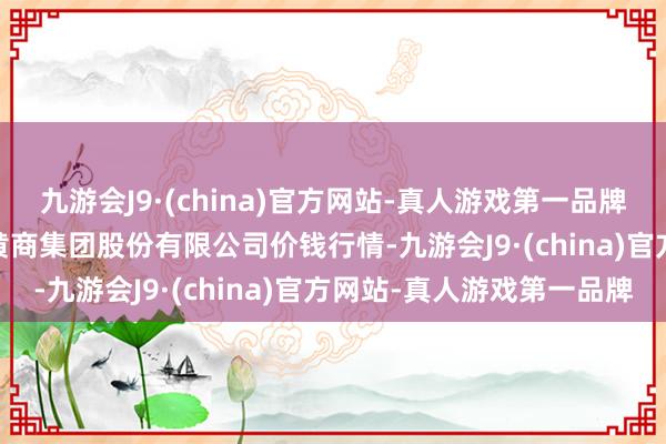 九游会J9·(china)官方网站-真人游戏第一品牌2024年11月4日湖北黄商集团股份有限公司价钱行情-九游会J9·(china)官方网站-真人游戏第一品牌