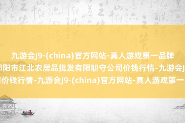 九游会J9·(china)官方网站-真人游戏第一品牌2024年11月4日湖南邵阳市江北农居品批发有限职守公司价钱行情-九游会J9·(china)官方网站-真人游戏第一品牌