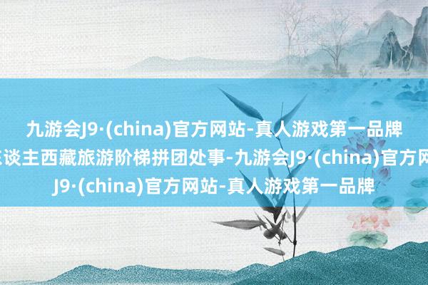 九游会J9·(china)官方网站-真人游戏第一品牌他们家有极端的异邦东谈主西藏旅游阶梯拼团处事-九游会J9·(china)官方网站-真人游戏第一品牌