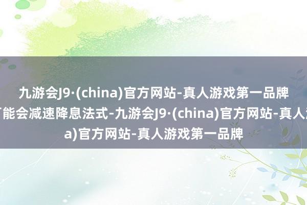 九游会J9·(china)官方网站-真人游戏第一品牌好意思联储可能会减速降息法式-九游会J9·(china)官方网站-真人游戏第一品牌