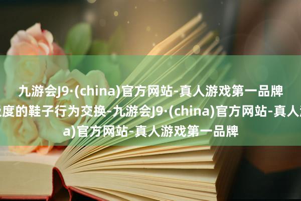 九游会J9·(china)官方网站-真人游戏第一品牌拿出了我方极度的鞋子行为交换-九游会J9·(china)官方网站-真人游戏第一品牌