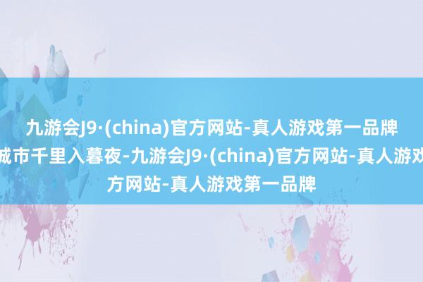 九游会J9·(china)官方网站-真人游戏第一品牌即使整座城市千里入暮夜-九游会J9·(china)官方网站-真人游戏第一品牌