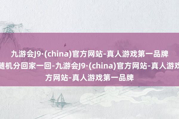 九游会J9·(china)官方网站-真人游戏第一品牌好阻扰易随机分回家一回-九游会J9·(china)官方网站-真人游戏第一品牌