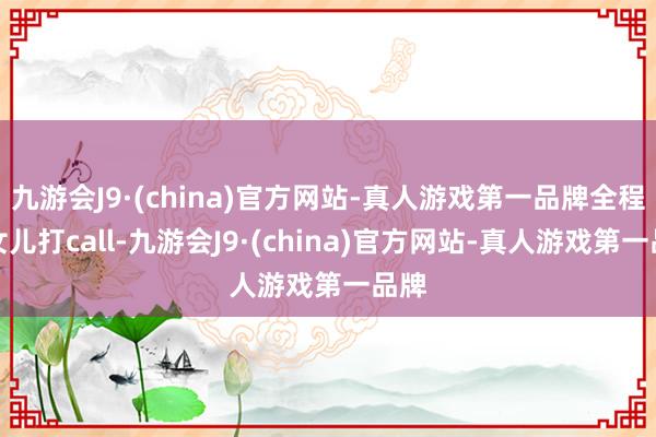 九游会J9·(china)官方网站-真人游戏第一品牌全程为女儿打call-九游会J9·(china)官方网站-真人游戏第一品牌