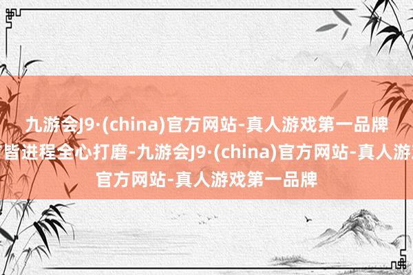 九游会J9·(china)官方网站-真人游戏第一品牌每一个细节皆进程全心打磨-九游会J9·(china)官方网站-真人游戏第一品牌