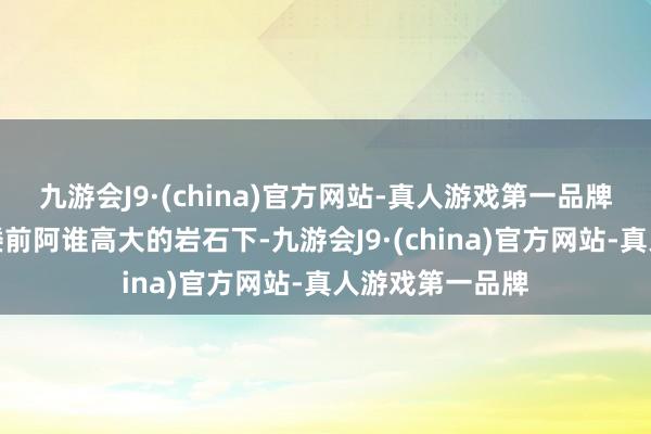 九游会J9·(china)官方网站-真人游戏第一品牌而是站在自家楼前阿谁高大的岩石下-九游会J9·(china)官方网站-真人游戏第一品牌