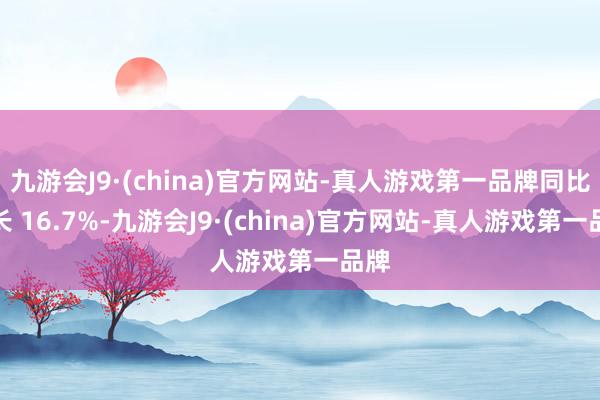 九游会J9·(china)官方网站-真人游戏第一品牌同比增长 16.7%-九游会J9·(china)官方网站-真人游戏第一品牌