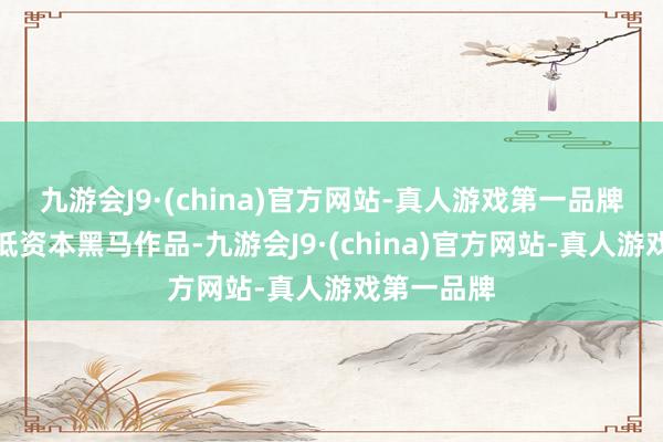 九游会J9·(china)官方网站-真人游戏第一品牌是畴昔的低资本黑马作品-九游会J9·(china)官方网站-真人游戏第一品牌