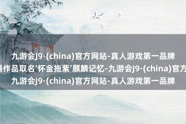 九游会J9·(china)官方网站-真人游戏第一品牌我给这幅雕漆隐花的漆器作品取名‘怀金拖紫’麒麟记忆-九游会J9·(china)官方网站-真人游戏第一品牌