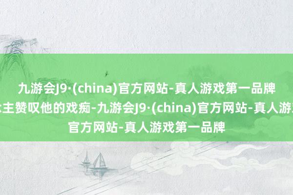 九游会J9·(china)官方网站-真人游戏第一品牌有的东说念主赞叹他的戏痴-九游会J9·(china)官方网站-真人游戏第一品牌