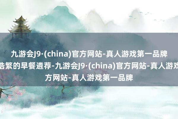 九游会J9·(china)官方网站-真人游戏第一品牌提供种类浩繁的早餐遴荐-九游会J9·(china)官方网站-真人游戏第一品牌