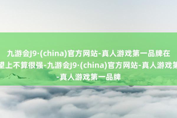 九游会J9·(china)官方网站-真人游戏第一品牌在演员威望上不算很强-九游会J9·(china)官方网站-真人游戏第一品牌