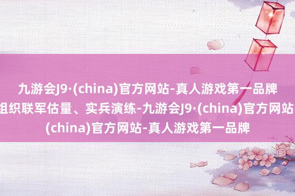 九游会J9·(china)官方网站-真人游戏第一品牌按照骨子作战程度组织联军估量、实兵演练-九游会J9·(china)官方网站-真人游戏第一品牌