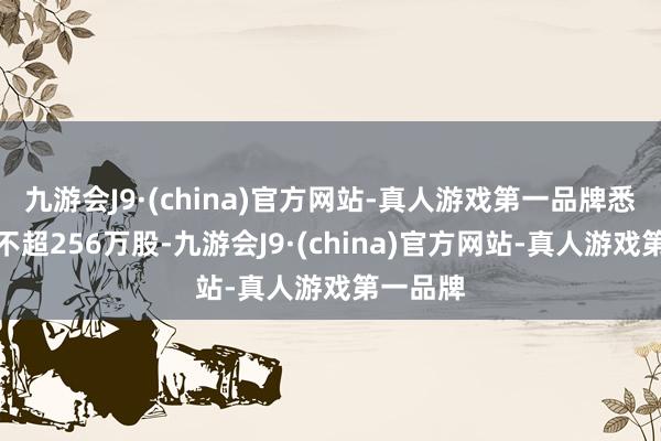 九游会J9·(china)官方网站-真人游戏第一品牌悉数数目不超256万股-九游会J9·(china)官方网站-真人游戏第一品牌