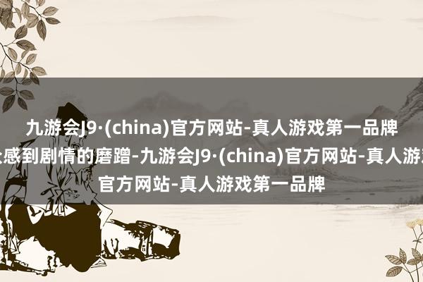 九游会J9·(china)官方网站-真人游戏第一品牌还让不雅众感到剧情的磨蹭-九游会J9·(china)官方网站-真人游戏第一品牌