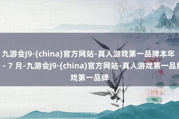 九游会J9·(china)官方网站-真人游戏第一品牌本年 1 - 7 月-九游会J9·(china)官方网站-真人游戏第一品牌