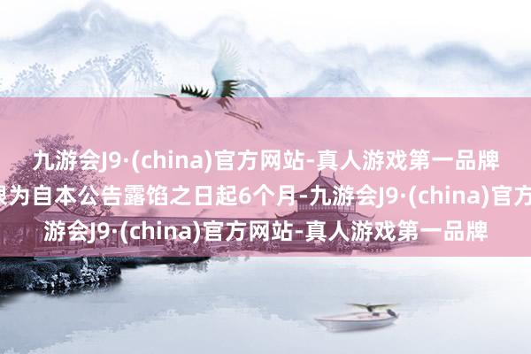 九游会J9·(china)官方网站-真人游戏第一品牌本次增抓筹算的履行期限为自本公告露馅之日起6个月-九游会J9·(china)官方网站-真人游戏第一品牌