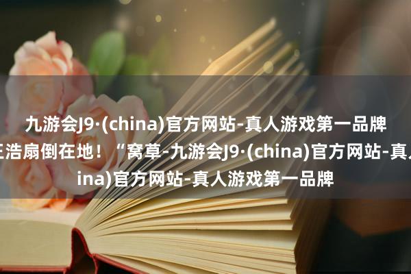 九游会J9·(china)官方网站-真人游戏第一品牌径直一巴掌将王浩扇倒在地！“窝草-九游会J9·(china)官方网站-真人游戏第一品牌