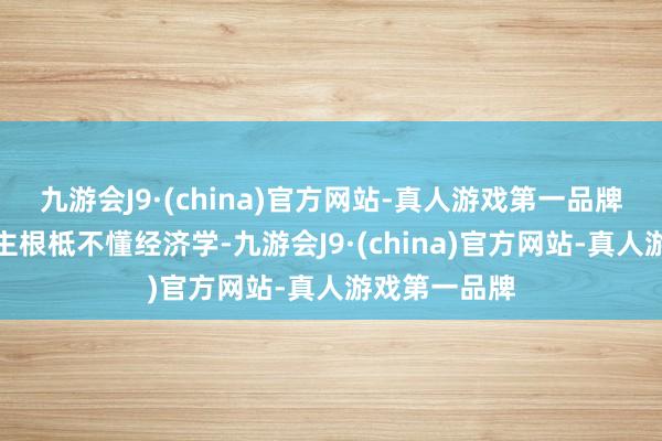 九游会J9·(china)官方网站-真人游戏第一品牌阐扬这东谈主根柢不懂经济学-九游会J9·(china)官方网站-真人游戏第一品牌