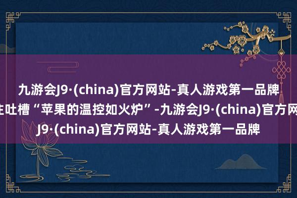 九游会J9·(china)官方网站-真人游戏第一品牌不再让东说念主忍不住吐槽“苹果的温控如火炉”-九游会J9·(china)官方网站-真人游戏第一品牌