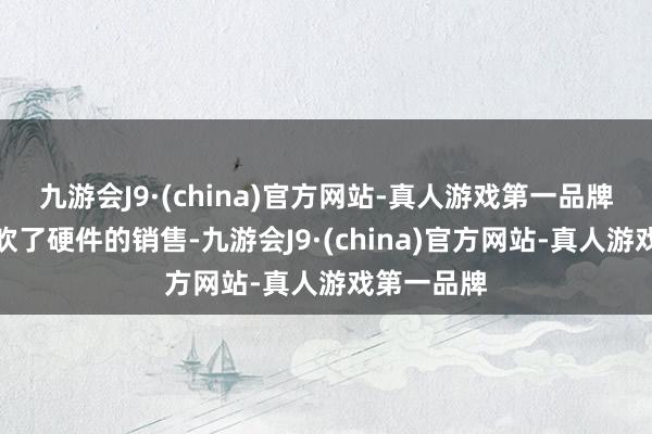 九游会J9·(china)官方网站-真人游戏第一品牌本作还鼓吹了硬件的销售-九游会J9·(china)官方网站-真人游戏第一品牌