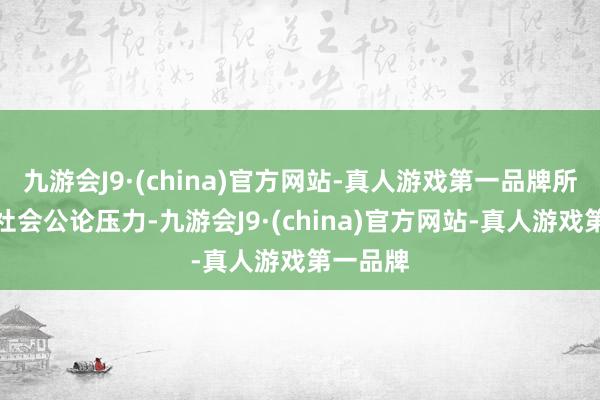 九游会J9·(china)官方网站-真人游戏第一品牌所引来的社会公论压力-九游会J9·(china)官方网站-真人游戏第一品牌