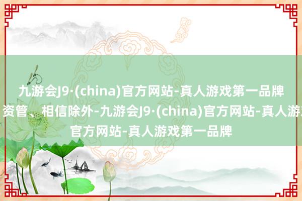 九游会J9·(china)官方网站-真人游戏第一品牌除了券商、资管、相信除外-九游会J9·(china)官方网站-真人游戏第一品牌