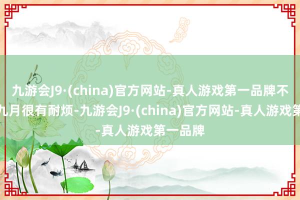 九游会J9·(china)官方网站-真人游戏第一品牌不错看出九月很有耐烦-九游会J9·(china)官方网站-真人游戏第一品牌