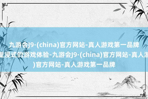 九游会J9·(china)官方网站-真人游戏第一品牌带给玩家千里浸式的游戏体验-九游会J9·(china)官方网站-真人游戏第一品牌