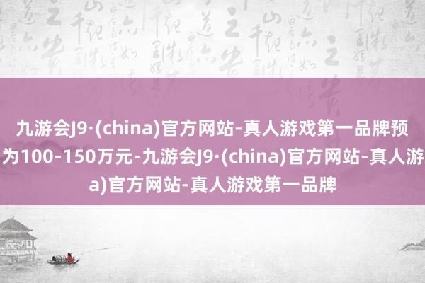 九游会J9·(china)官方网站-真人游戏第一品牌预估价钱区间为100-150万元-九游会J9·(china)官方网站-真人游戏第一品牌