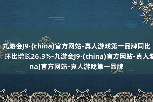 九游会J9·(china)官方网站-真人游戏第一品牌同比增长19.3%、环比增长26.3%-九游会J9·(china)官方网站-真人游戏第一品牌