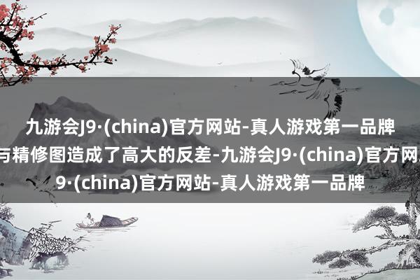 九游会J9·(china)官方网站-真人游戏第一品牌通盘东说念主的情状与精修图造成了高大的反差-九游会J9·(china)官方网站-真人游戏第一品牌