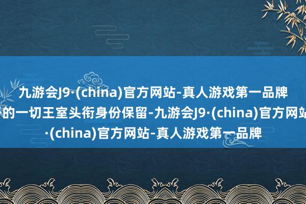 九游会J9·(china)官方网站-真人游戏第一品牌玛哈就有利通知犬子的一切王室头衔身份保留-九游会J9·(china)官方网站-真人游戏第一品牌