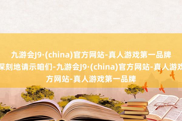 九游会J9·(china)官方网站-真人游戏第一品牌这一事件深刻地请示咱们-九游会J9·(china)官方网站-真人游戏第一品牌