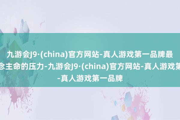 九游会J9·(china)官方网站-真人游戏第一品牌最要东说念主命的压力-九游会J9·(china)官方网站-真人游戏第一品牌