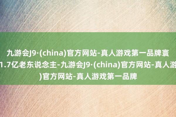 九游会J9·(china)官方网站-真人游戏第一品牌寰宇当今共有1.7亿老东说念主-九游会J9·(china)官方网站-真人游戏第一品牌